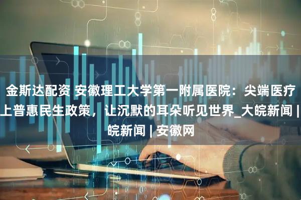 金斯达配资 安徽理工大学第一附属医院：尖端医疗技术遇上普惠民生政策，让沉默的耳朵听见世界_大皖新闻 | 安徽网