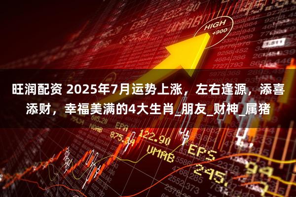旺润配资 2025年7月运势上涨，左右逢源，添喜添财，幸福美满的4大生肖_朋友_财神_属猪