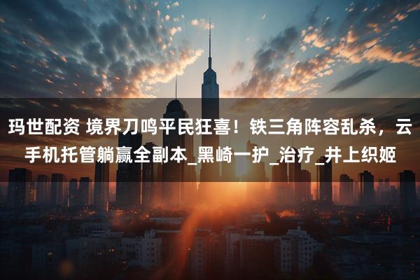 玛世配资 境界刀鸣平民狂喜！铁三角阵容乱杀，云手机托管躺赢全副本_黑崎一护_治疗_井上织姬