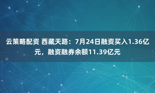 云策略配资 西藏天路：7月24日融资买入1.36亿元，融资融券余额11.39亿元