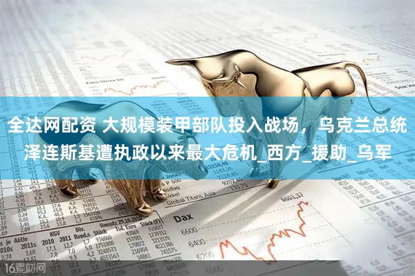 全达网配资 大规模装甲部队投入战场，乌克兰总统泽连斯基遭执政以来最大危机_西方_援助_乌军