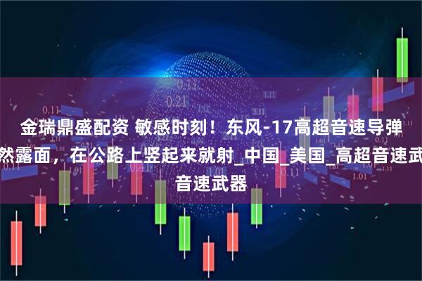 金瑞鼎盛配资 敏感时刻！东风-17高超音速导弹突然露面，在公路上竖起来就射_中国_美国_高超音速武器