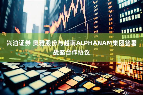 兴泊证券 奥雅股份与越南ALPHANAM集团签署战略合作协议