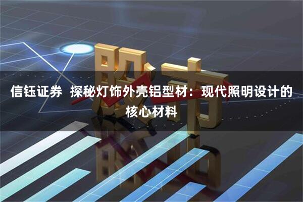 信钰证券  探秘灯饰外壳铝型材：现代照明设计的核心材料