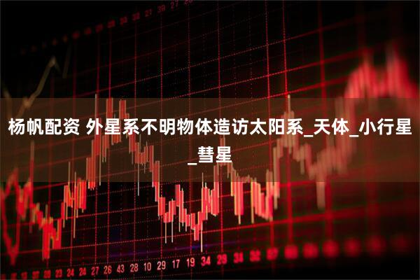 杨帆配资 外星系不明物体造访太阳系_天体_小行星_彗星