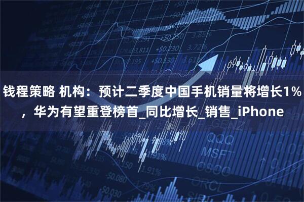 钱程策略 机构：预计二季度中国手机销量将增长1%，华为有望重登榜首_同比增长_销售_iPhone