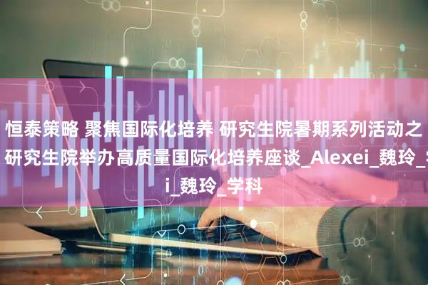 恒泰策略 聚焦国际化培养 研究生院暑期系列活动之一：研究生院举办高质量国际化培养座谈_Alexei_魏玲_学科