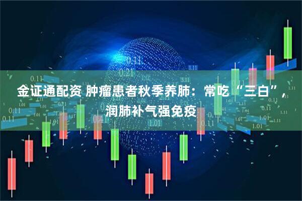 金证通配资 肿瘤患者秋季养肺：常吃 “三白”，润肺补气强免疫