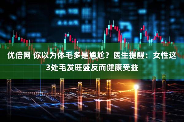 优倍网 你以为体毛多是尴尬？医生提醒：女性这3处毛发旺盛反而健康受益
