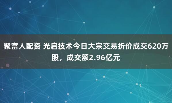 聚富人配资 光启技术今日大宗交易折价成交620万股，成交额2.96亿元