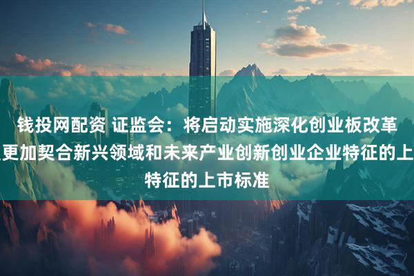 钱投网配资 证监会：将启动实施深化创业板改革，设置更加契合新兴领域和未来产业创新创业企业特征的上市标准