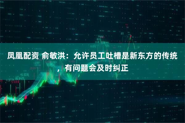 凤凰配资 俞敏洪：允许员工吐槽是新东方的传统，有问题会及时纠正