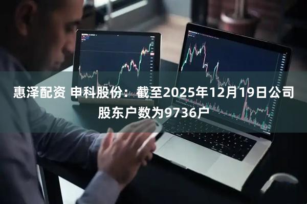 惠泽配资 申科股份：截至2025年12月19日公司股东户数为9736户