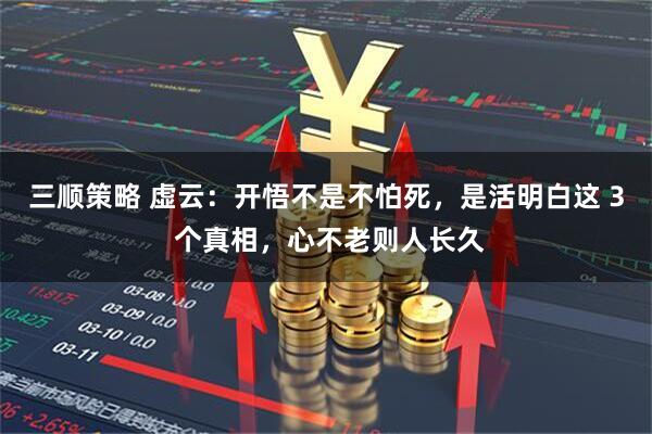 三顺策略 虚云：开悟不是不怕死，是活明白这 3 个真相，心不老则人长久